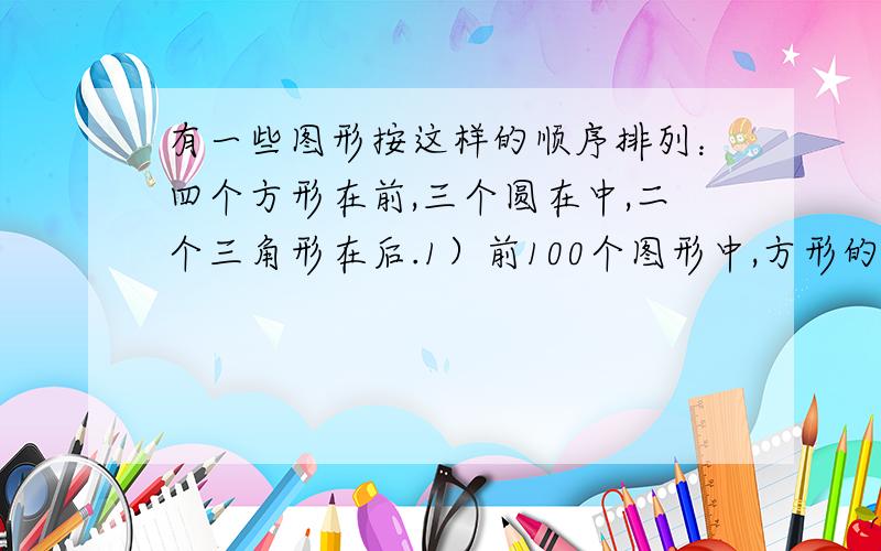 有一些图形按这样的顺序排列：四个方形在前,三个圆在中,二个三角形在后.1）前100个图形中,方形的个