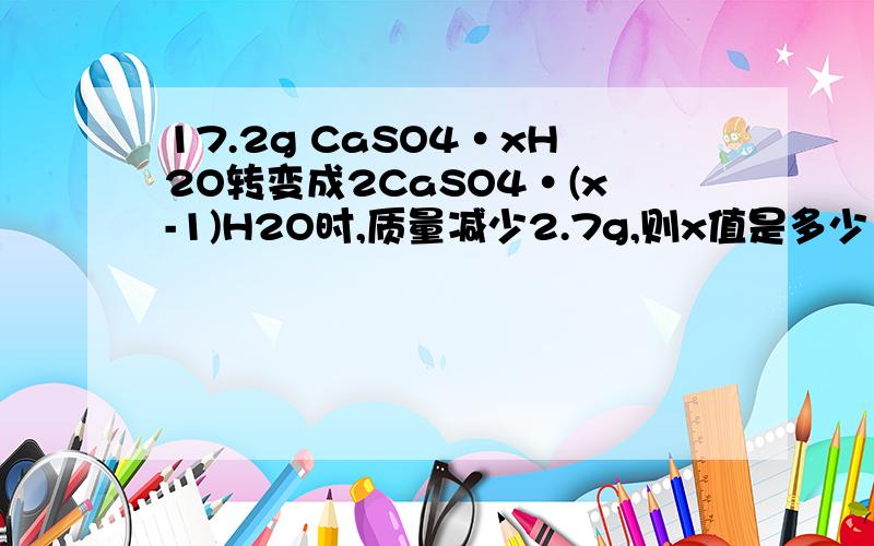 17.2g CaSO4·xH2O转变成2CaSO4·(x-1)H2O时,质量减少2.7g,则x值是多少 怎么算