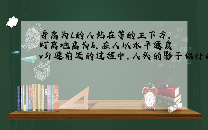 身高为L的人站在等的正下方,灯离地高为h,在人以水平速度v匀速前进的过程中,人头的影子做什么运动?为什