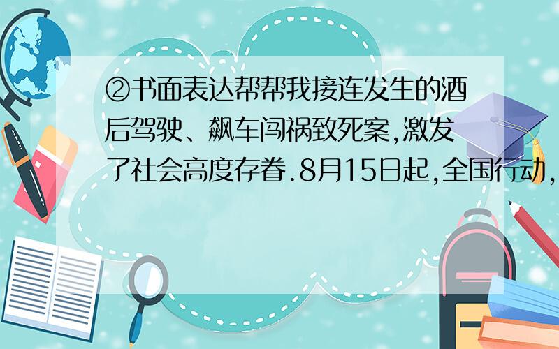 ②书面表达帮帮我接连发生的酒后驾驶、飙车闯祸致死案,激发了社会高度存眷.8月15日起,全国行动,重拳整治“酒驾”,各地出