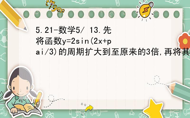 5.21-数学5/ 13.先将函数y=2sin(2x+pai/3)的周期扩大到至原来的3倍,再将其图像向右平移pai/2