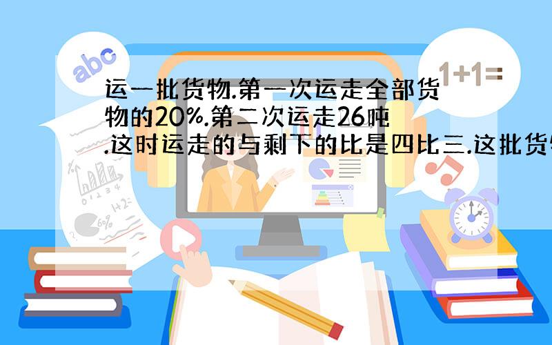 运一批货物.第一次运走全部货物的20%.第二次运走26吨.这时运走的与剩下的比是四比三.这批货物共有多少吨?用比例解.