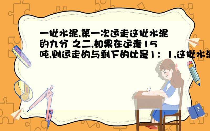 一批水泥,第一次运走这批水泥的九分 之二,如果在运走15吨,则运走的与剩下的比是1：1,这批水泥原来有多少吨?用方程解,