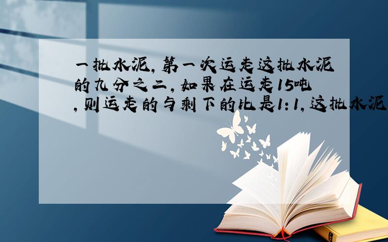 一批水泥,第一次运走这批水泥的九分之二,如果在运走15吨,则运走的与剩下的比是1：1,这批水泥原有多少