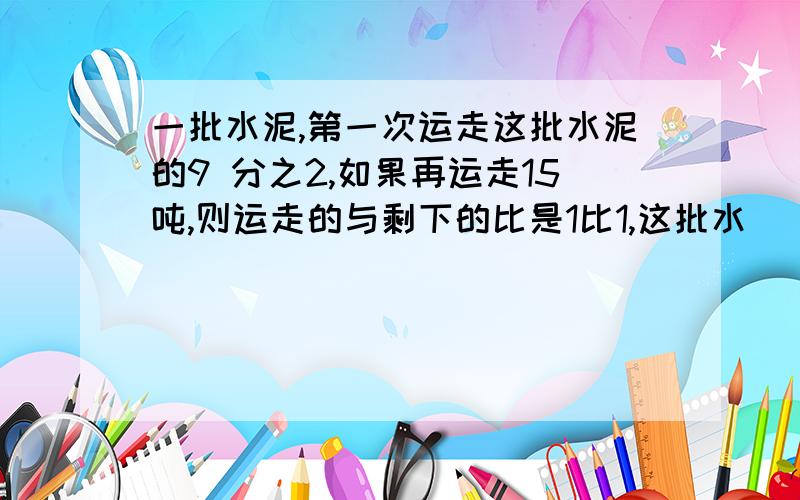 一批水泥,第一次运走这批水泥的9 分之2,如果再运走15吨,则运走的与剩下的比是1比1,这批水