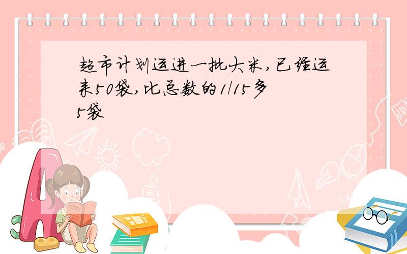 超市计划运进一批大米,已经运来50袋,比总数的1/15多5袋