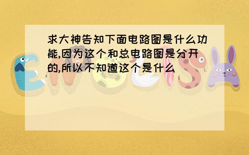 求大神告知下面电路图是什么功能,因为这个和总电路图是分开的,所以不知道这个是什么