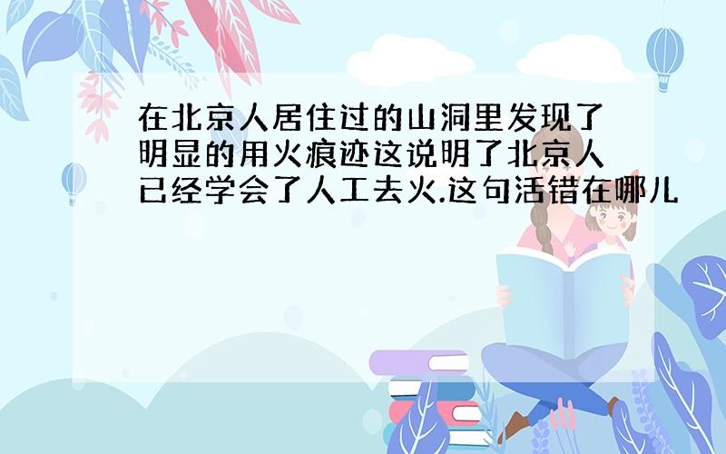 在北京人居住过的山洞里发现了明显的用火痕迹这说明了北京人已经学会了人工去火.这句活错在哪儿