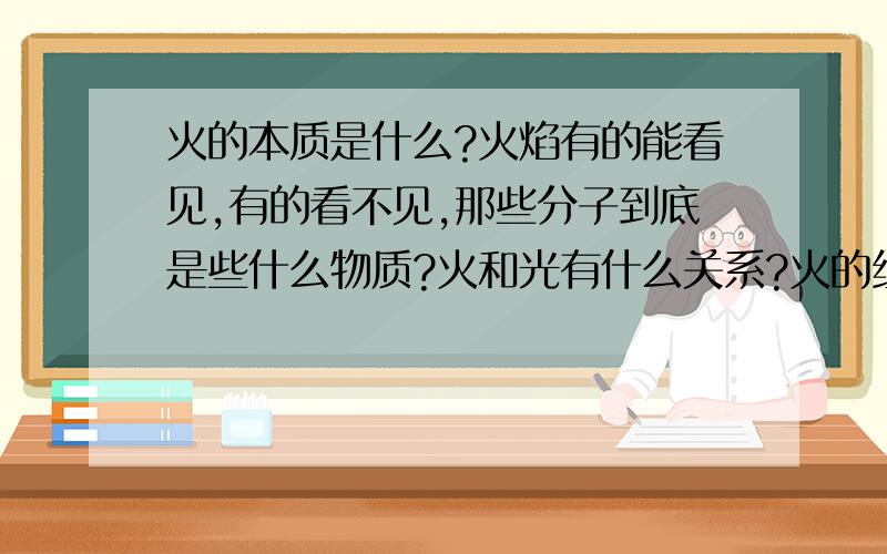 火的本质是什么?火焰有的能看见,有的看不见,那些分子到底是些什么物质?火和光有什么关系?火的组成成分?由哪些离子组成?