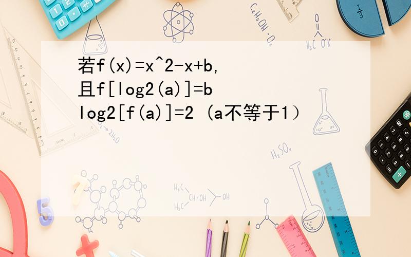 若f(x)=x^2-x+b,且f[log2(a)]=b log2[f(a)]=2 (a不等于1）