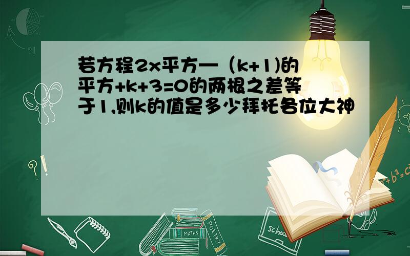 若方程2x平方—（k+1)的平方+k+3=0的两根之差等于1,则k的值是多少拜托各位大神