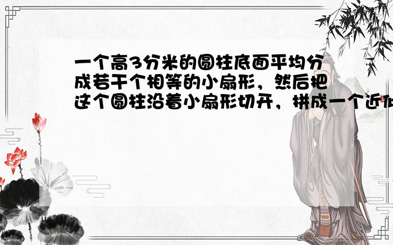 一个高3分米的圆柱底面平均分成若干个相等的小扇形，然后把这个圆柱沿着小扇形切开，拼成一个近似的长方体，已知长方体的宽是1