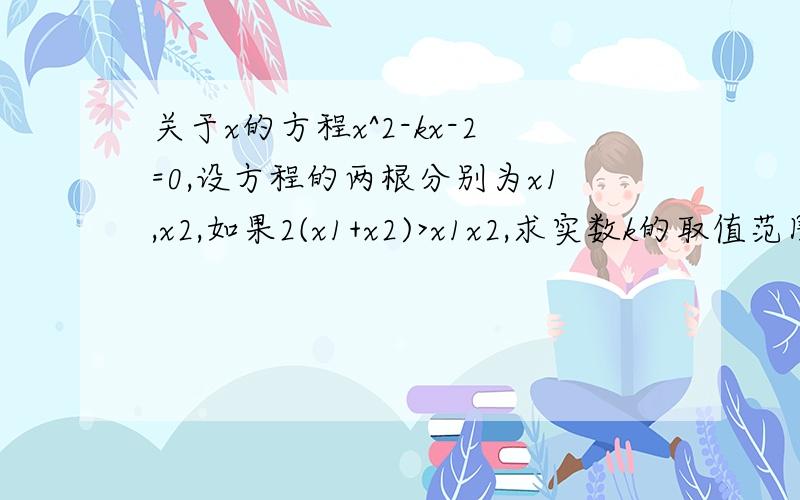 关于x的方程x^2-kx-2=0,设方程的两根分别为x1,x2,如果2(x1+x2)>x1x2,求实数k的取值范围