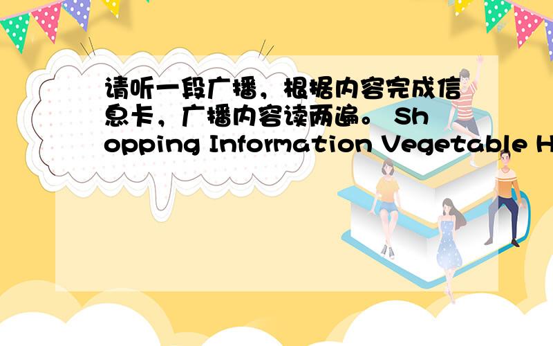 请听一段广播，根据内容完成信息卡，广播内容读两遍。 Shopping Information Vegetable Hal