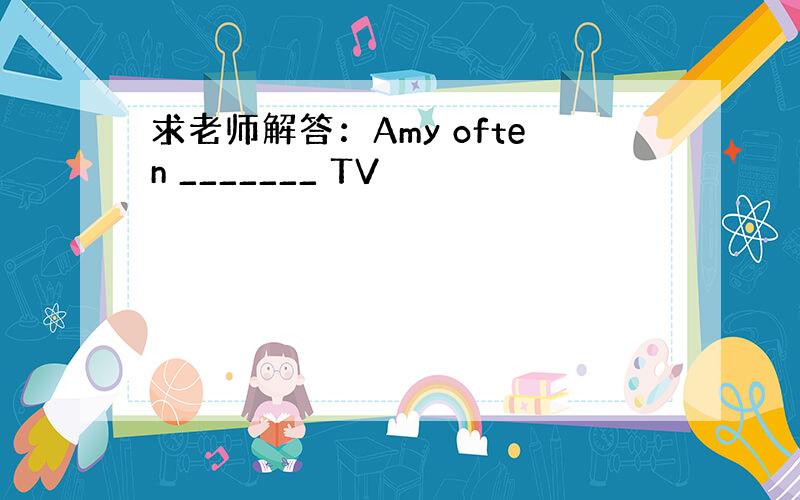 求老师解答：Amy often _______ TV