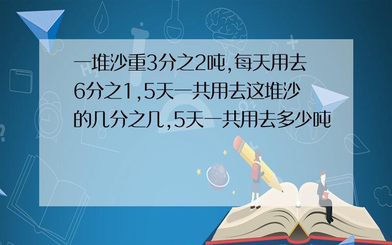 一堆沙重3分之2吨,每天用去6分之1,5天一共用去这堆沙的几分之几,5天一共用去多少吨