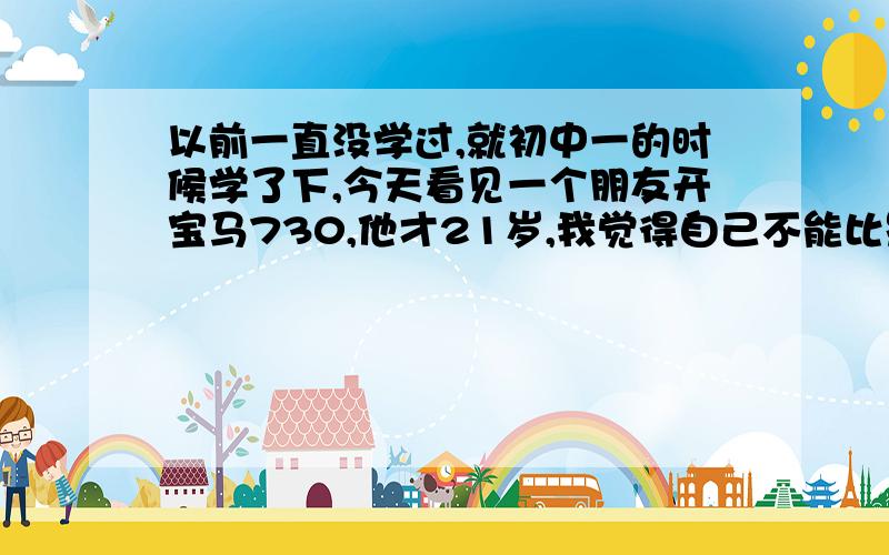 以前一直没学过,就初中一的时候学了下,今天看见一个朋友开宝马730,他才21岁,我觉得自己不能比别人差,我爸说我考起大学