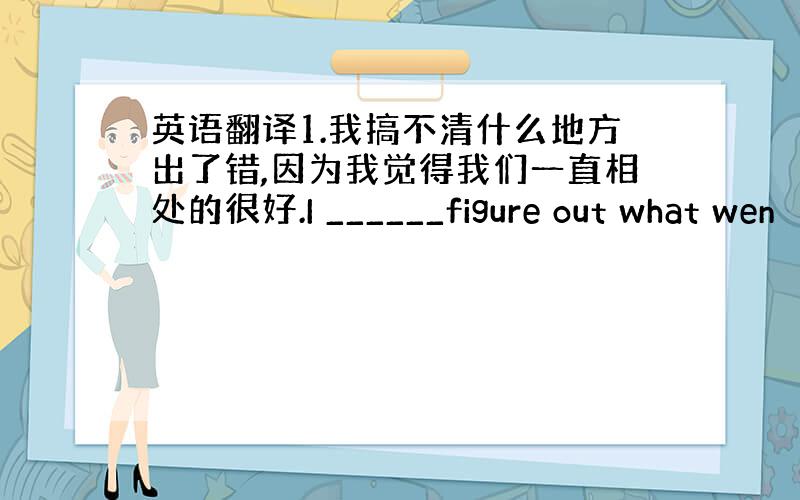 英语翻译1.我搞不清什么地方出了错,因为我觉得我们一直相处的很好.I ______figure out what wen