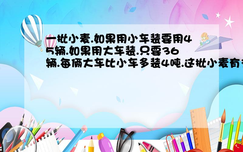 一批小麦.如果用小车装要用45辆.如果用大车装.只要36辆.每俩大车比小车多装4吨.这批小麦有多少吨