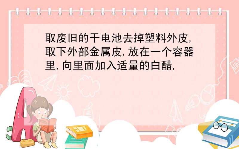 取废旧的干电池去掉塑料外皮,取下外部金属皮,放在一个容器里,向里面加入适量的白醋,