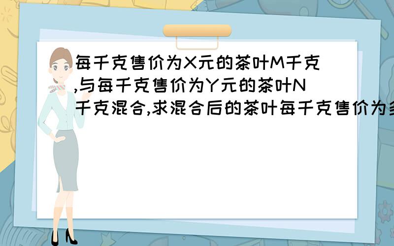 每千克售价为X元的茶叶M千克,与每千克售价为Y元的茶叶N千克混合,求混合后的茶叶每千克售价为多少元?