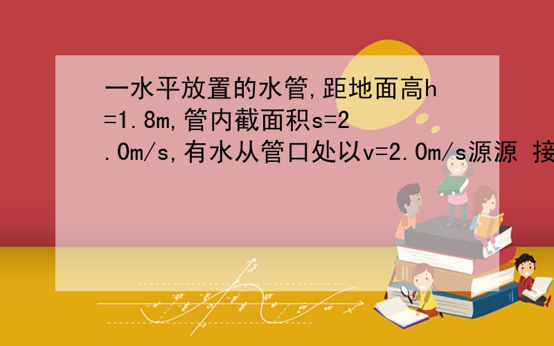 一水平放置的水管,距地面高h=1.8m,管内截面积s=2.0m/s,有水从管口处以v=2.0m/s源源 接下.