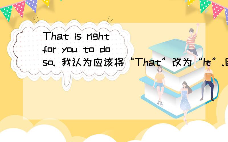 That is right for you to do so. 我认为应该将“That”改为“It”.因为真正的主语是“