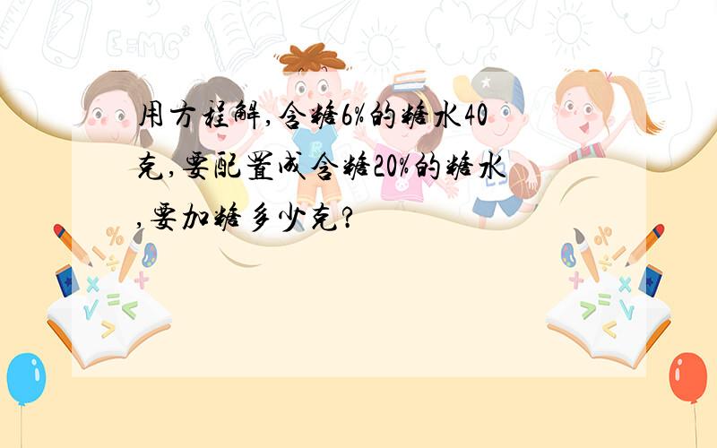 用方程解,含糖6%的糖水40克,要配置成含糖20%的糖水,要加糖多少克?