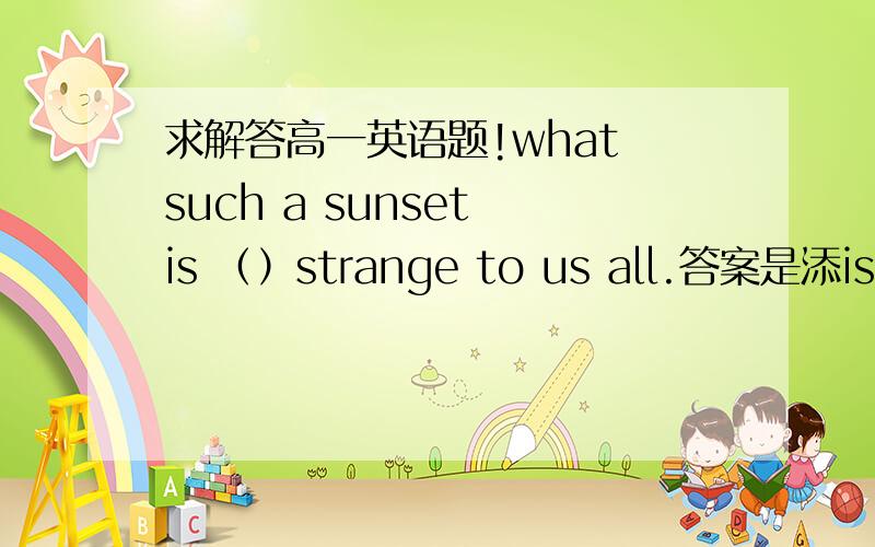 求解答高一英语题!what such a sunset is （）strange to us all.答案是添is ,求