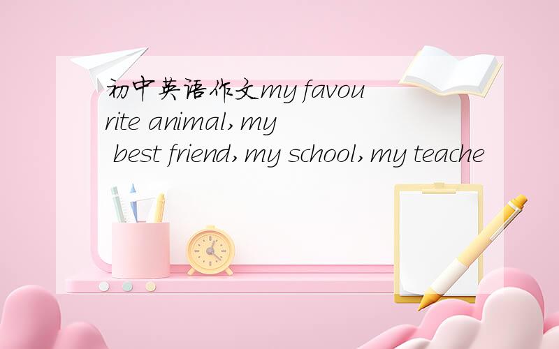 初中英语作文my favourite animal,my best friend,my school,my teache