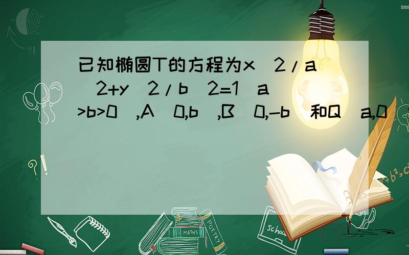 已知椭圆T的方程为x^2/a^2+y^2/b^2=1(a>b>0),A(0,b),B(0,-b)和Q(a,0)为T的三个