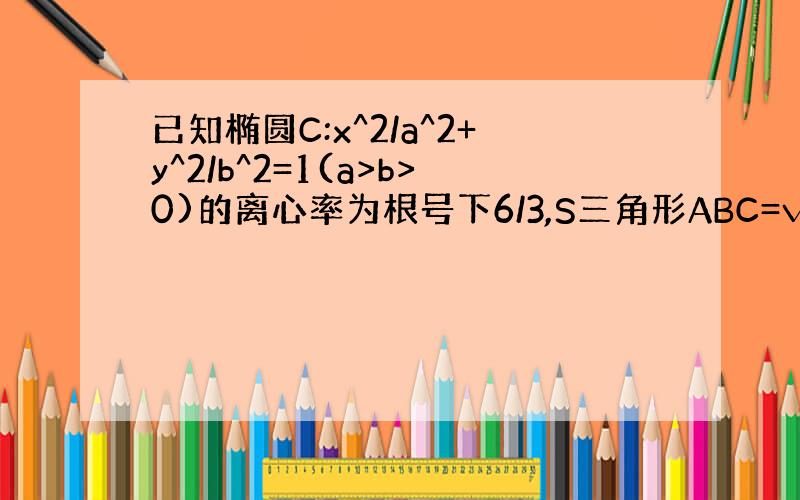 已知椭圆C:x^2/a^2+y^2/b^2=1(a>b>0)的离心率为根号下6/3,S三角形ABC=√3（1）求椭圆方程