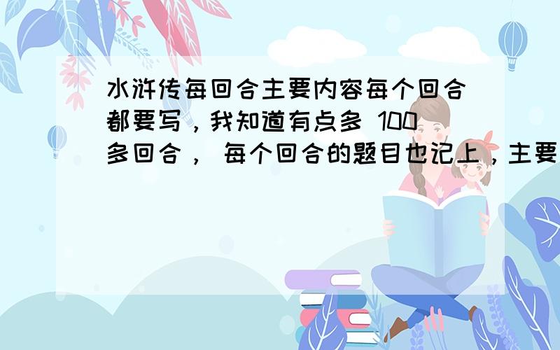 水浒传每回合主要内容每个回合都要写，我知道有点多 100多回合， 每个回合的题目也记上，主要内容大概50个字以内就行 我