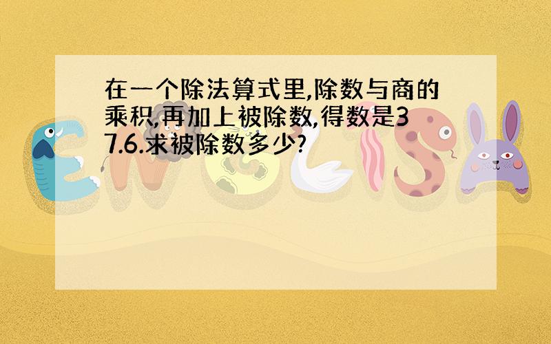 在一个除法算式里,除数与商的乘积,再加上被除数,得数是37.6.求被除数多少?