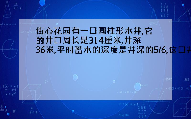 街心花园有一口圆柱形水井,它的井口周长是314厘米,井深36米,平时蓄水的深度是井深的5/6,这口井平时的蓄水量是多少立