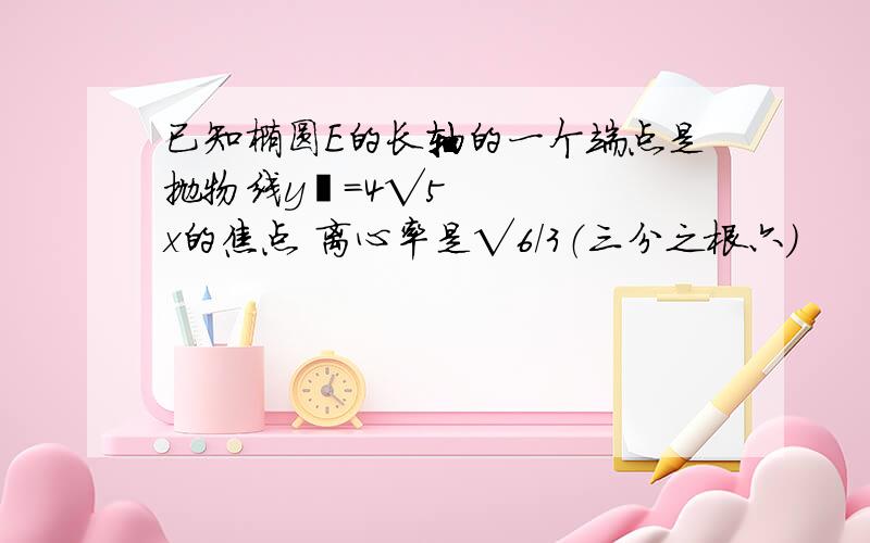 已知椭圆E的长轴的一个端点是抛物线y²=4√5x的焦点 离心率是√6/3（三分之根六）