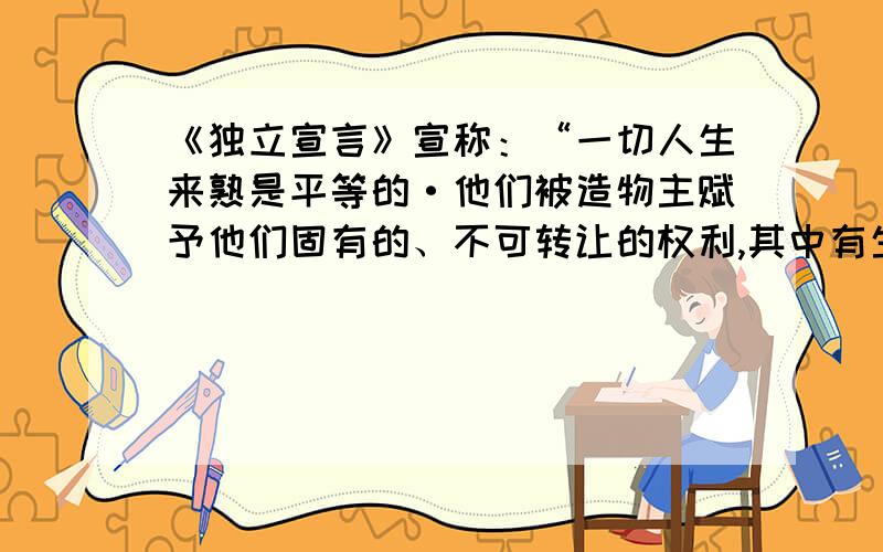 《独立宣言》宣称：“一切人生来熟是平等的·他们被造物主赋予他们固有的、不可转让的权利,其中有生命、自由以及追求幸福的权利