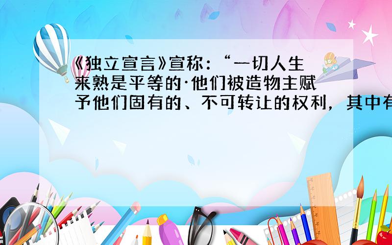 《独立宣言》宣称：“一切人生来熟是平等的·他们被造物主赋予他们固有的、不可转让的权利，其中有生命、自由以及追求幸福的权利