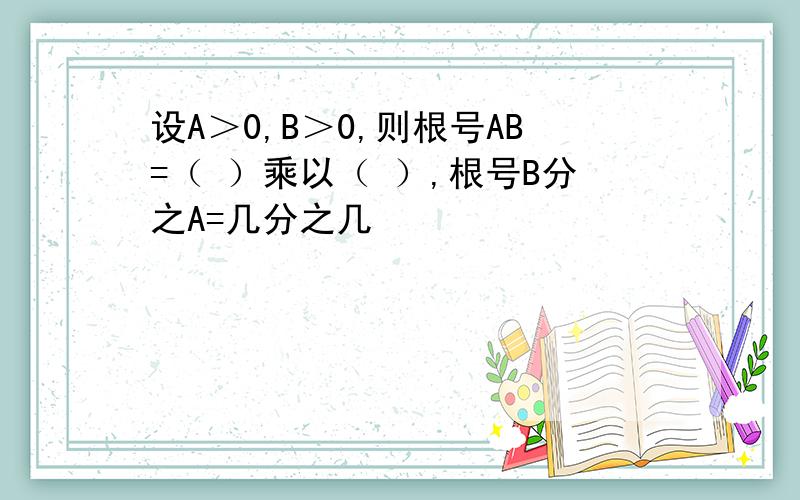 设A＞0,B＞0,则根号AB=（ ）乘以（ ）,根号B分之A=几分之几