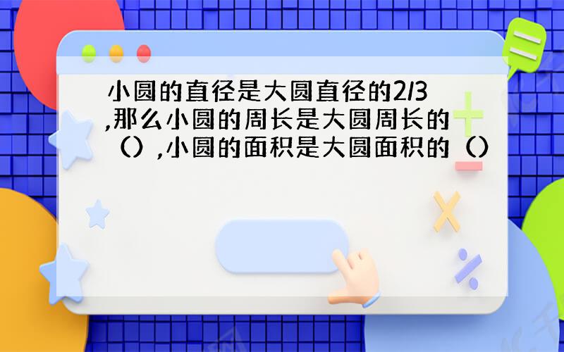 小圆的直径是大圆直径的2/3,那么小圆的周长是大圆周长的（）,小圆的面积是大圆面积的（）