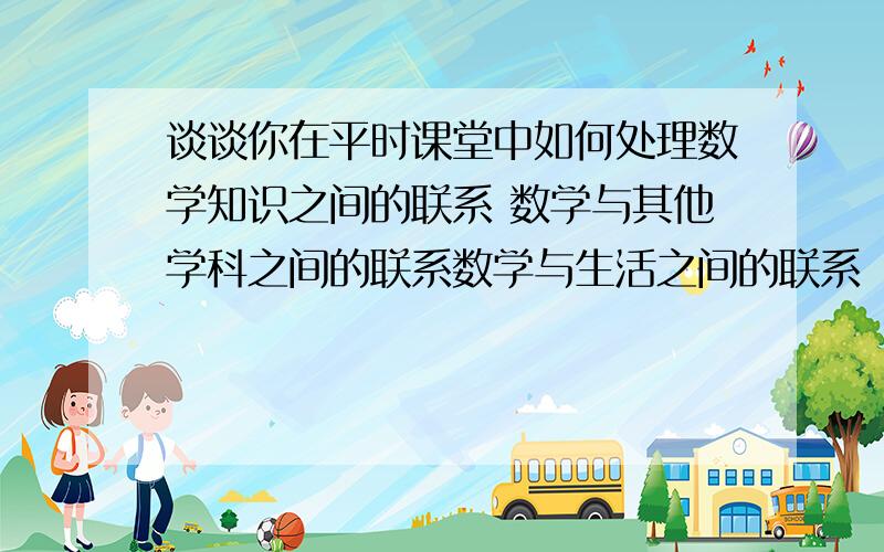 谈谈你在平时课堂中如何处理数学知识之间的联系 数学与其他学科之间的联系数学与生活之间的联系