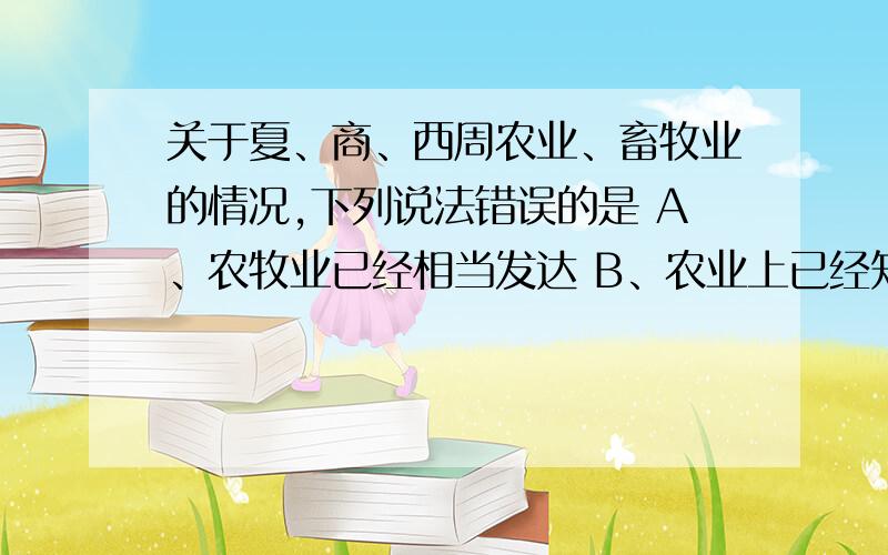 关于夏、商、西周农业、畜牧业的情况,下列说法错误的是 A、农牧业已经相当发达 B、农业上已经知道选种、