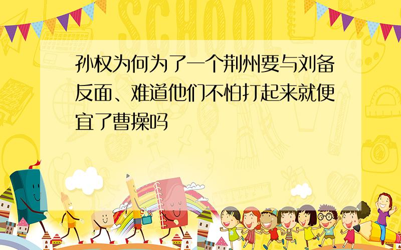 孙权为何为了一个荆州要与刘备反面、难道他们不怕打起来就便宜了曹操吗