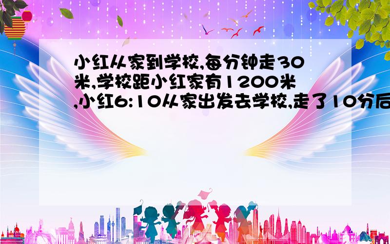 小红从家到学校,每分钟走30米,学校距小红家有1200米,小红6:10从家出发去学校,走了10分后想起忘了带红领巾.于是