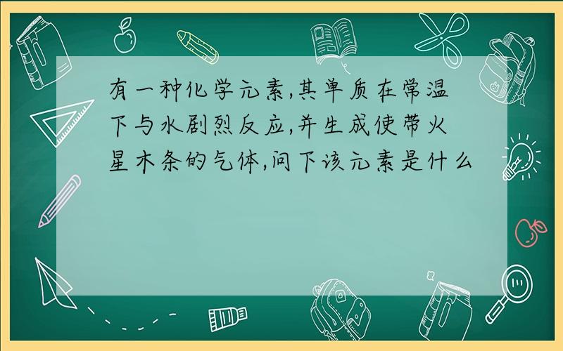 有一种化学元素,其单质在常温下与水剧烈反应,并生成使带火星木条的气体,问下该元素是什么