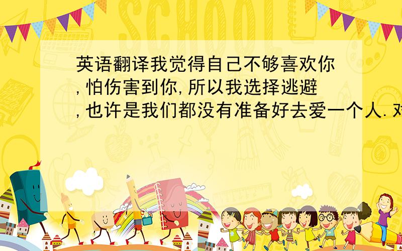 英语翻译我觉得自己不够喜欢你,怕伤害到你,所以我选择逃避,也许是我们都没有准备好去爱一个人.对于你经历过的那些事情,我很