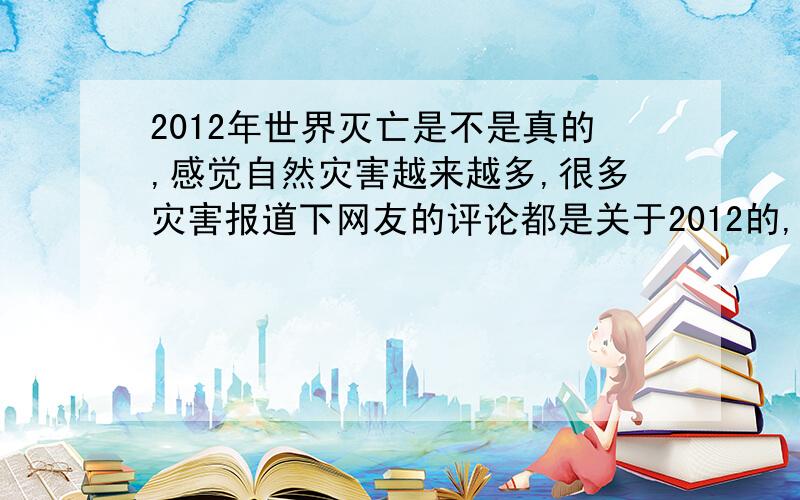 2012年世界灭亡是不是真的,感觉自然灾害越来越多,很多灾害报道下网友的评论都是关于2012的,有些害怕