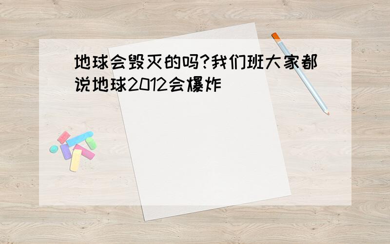 地球会毁灭的吗?我们班大家都说地球2012会爆炸