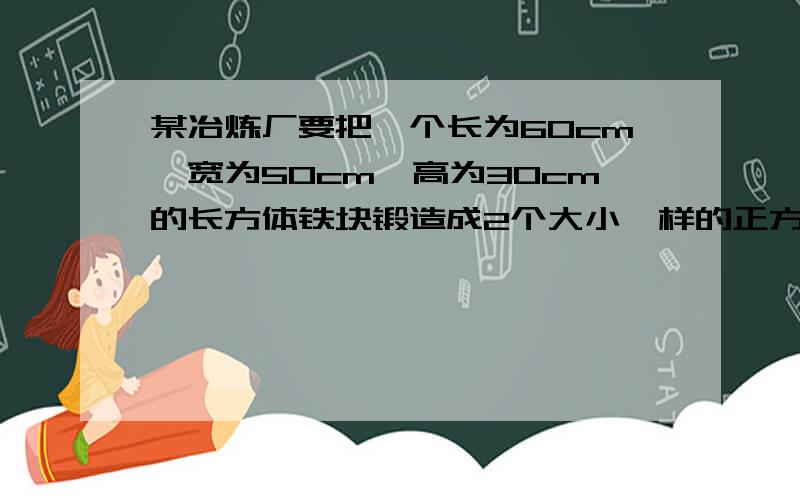 某冶炼厂要把一个长为60cm,宽为50cm,高为30cm的长方体铁块锻造成2个大小一样的正方体铁块,求锻造后的两个正方体