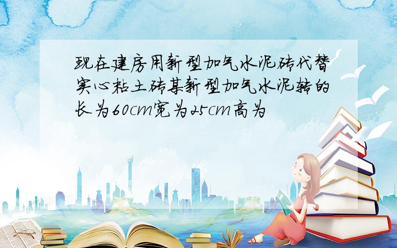 现在建房用新型加气水泥砖代替实心粘土砖某新型加气水泥转的长为60cm宽为25cm高为